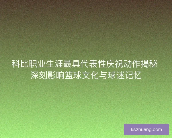 科比职业生涯最具代表性庆祝动作揭秘 深刻影响篮球文化与球迷记忆