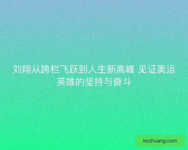 刘翔从跨栏飞跃到人生新高峰 见证奥运英雄的坚持与奋斗