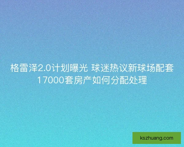 格雷泽2.0计划曝光 球迷热议新球场配套17000套房产如何分配处理 格雷泽2.0计划曝光 球迷热议新球场配套17000套房产如何分配处理