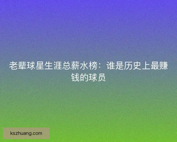 老辈球星生涯总薪水榜：谁是历史上最赚钱的球员