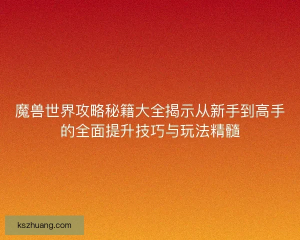 魔兽世界攻略秘籍大全揭示从新手到高手的全面提升技巧与玩法精髓