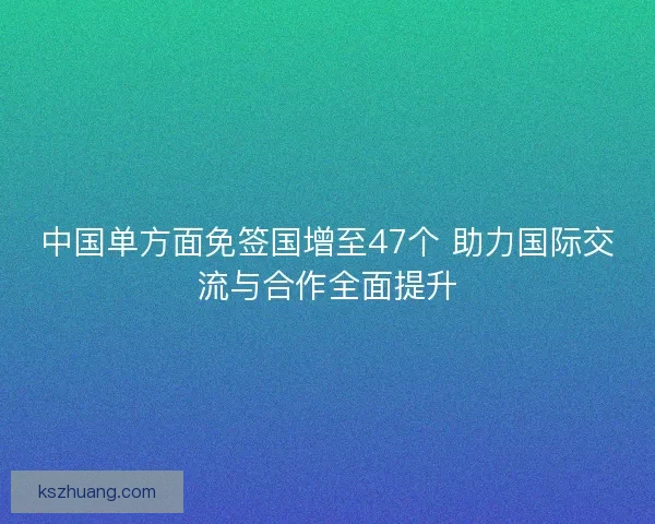 中国单方面免签国增至47个 助力国际交流与合作全面提升