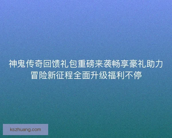 神鬼传奇回馈礼包重磅来袭畅享豪礼助力冒险新征程全面升级福利不停