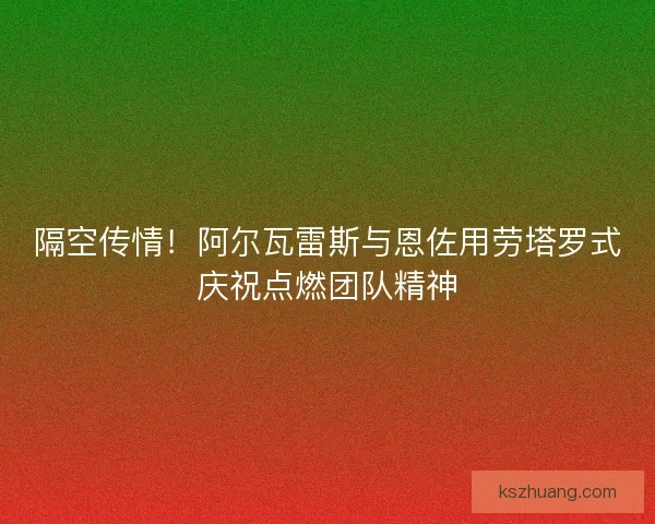 隔空传情！阿尔瓦雷斯与恩佐用劳塔罗式庆祝点燃团队精神
