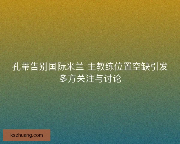 孔蒂告别国际米兰 主教练位置空缺引发多方关注与讨论