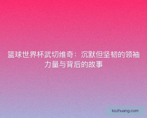 篮球世界杯武切维奇:沉默但坚韧的领袖力量与背后的故事 篮球世界杯武切维奇:沉默但坚韧的领袖力量与背后的故事