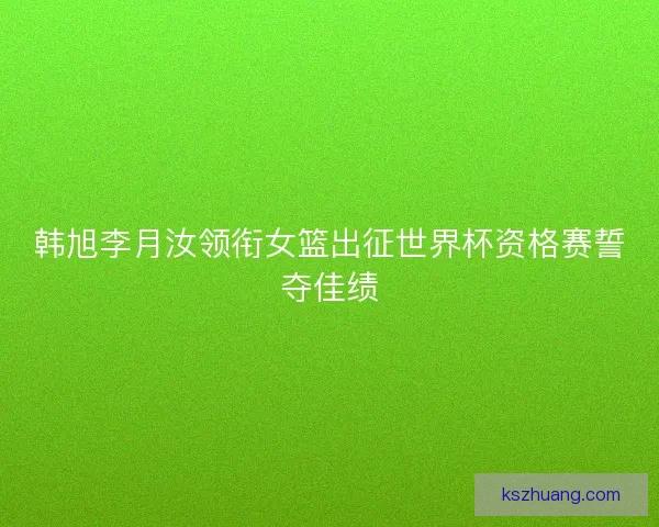 韩旭李月汝领衔女篮出征世界杯资格赛誓夺佳绩