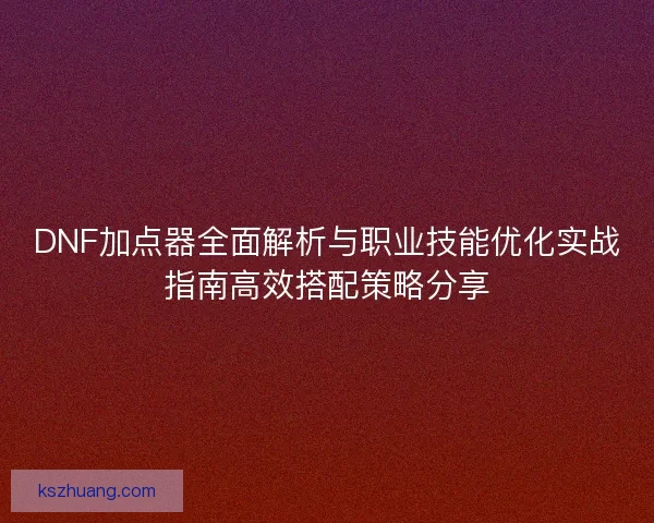 DNF加点器全面解析与职业技能优化实战指南高效搭配策略分享