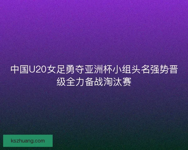 中国U20女足勇夺亚洲杯小组头名强势晋级全力备战淘汰赛