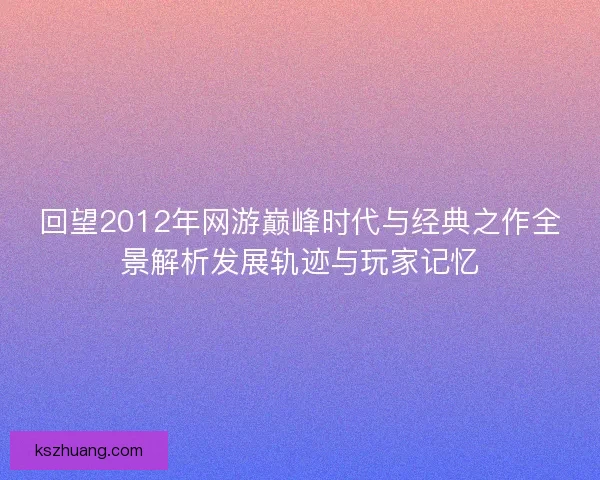 回望2012年网游巅峰时代与经典之作全景解析发展轨迹与玩家记忆
