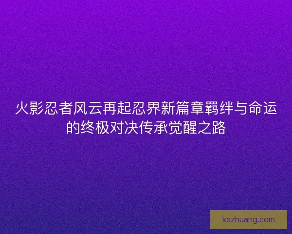火影忍者风云再起忍界新篇章羁绊与命运的终极对决传承觉醒之路
