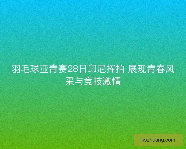 羽毛球亚青赛28日印尼挥拍 展现青春风采与竞技激情