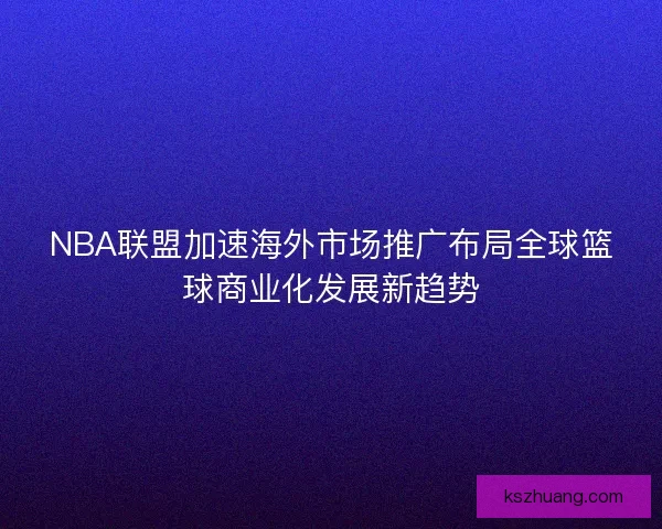 NBA联盟加速海外市场推广布局全球篮球商业化发展新趋势 NBA联盟加速海外市场推广布局全球篮球商业化发展新趋势