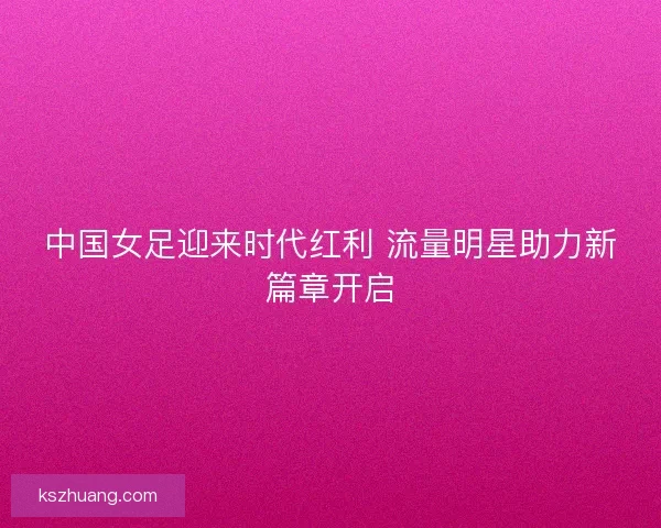 中国女足迎来时代红利 流量明星助力新篇章开启