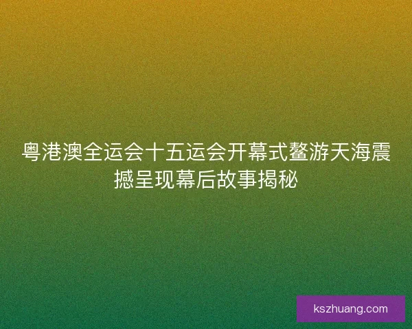 粤港澳全运会十五运会开幕式鳌游天海震撼呈现幕后故事揭秘