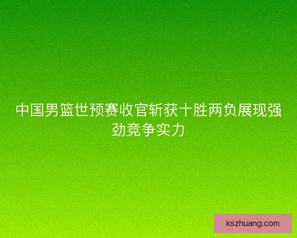 中国男篮世预赛收官斩获十胜两负展现强劲竞争实力