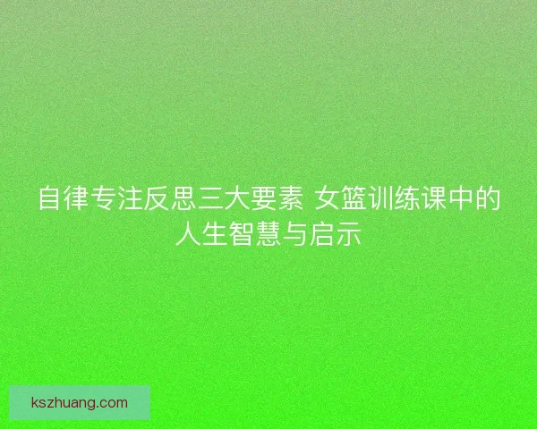 自律专注反思三大要素 女篮训练课中的人生智慧与启示 自律专注反思三大要素 女篮训练课中的人生智慧与启示