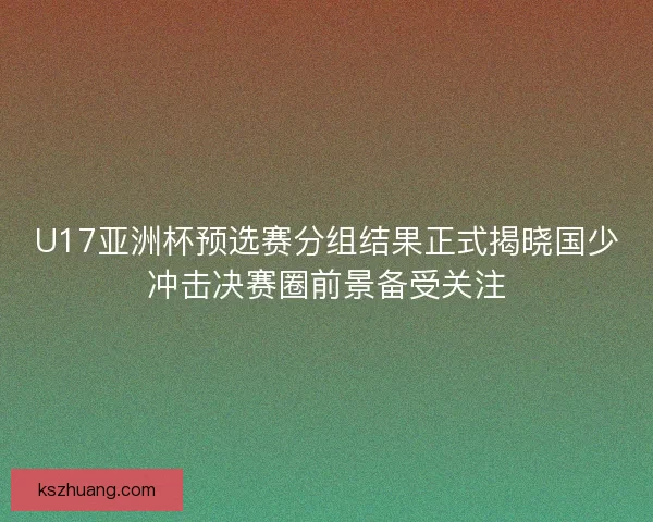 U17亚洲杯预选赛分组结果正式揭晓国少冲击决赛圈前景备受关注