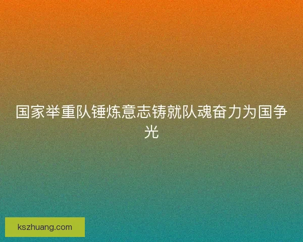 国家举重队锤炼意志铸就队魂奋力为国争光