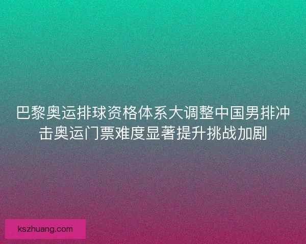 巴黎奥运排球资格体系大调整中国男排冲击奥运门票难度显著提升挑战加剧