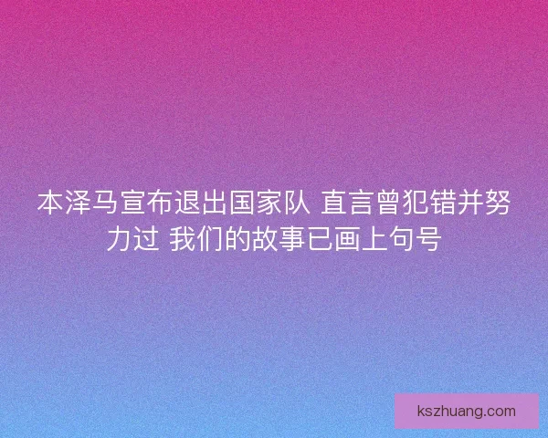 本泽马宣布退出国家队 直言曾犯错并努力过 我们的故事已画上句号