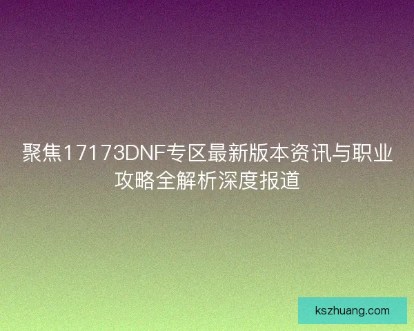 聚焦17173DNF专区最新版本资讯与职业攻略全解析深度报道