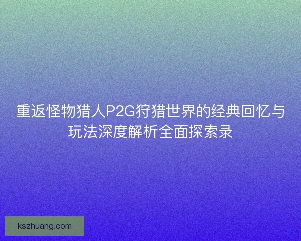 重返怪物猎人P2G狩猎世界的经典回忆与玩法深度解析全面探索录