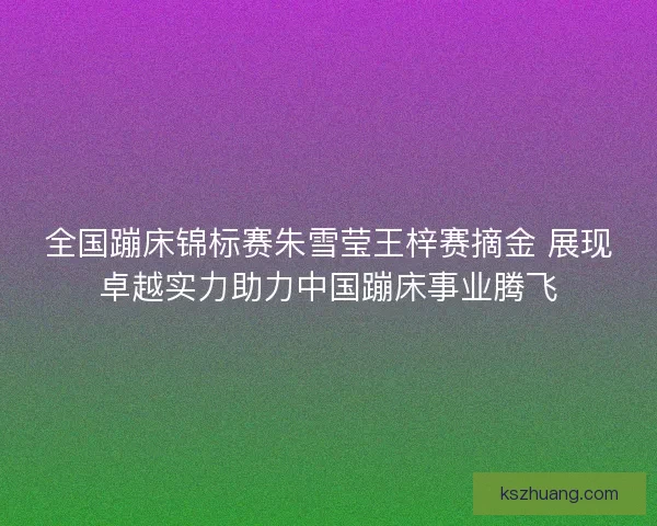 全国蹦床锦标赛朱雪莹王梓赛摘金 展现卓越实力助力中国蹦床事业腾飞 全国蹦床锦标赛朱雪莹王梓赛摘金 展现卓越实力助力中国蹦床事业腾飞