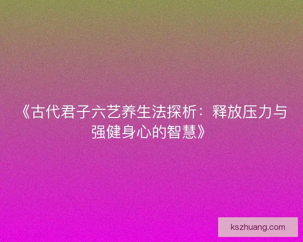 《古代君子六艺养生法探析:释放压力与强健身心的智慧》 《古代君子六艺养生法探析:释放压力与强健身心的智慧》