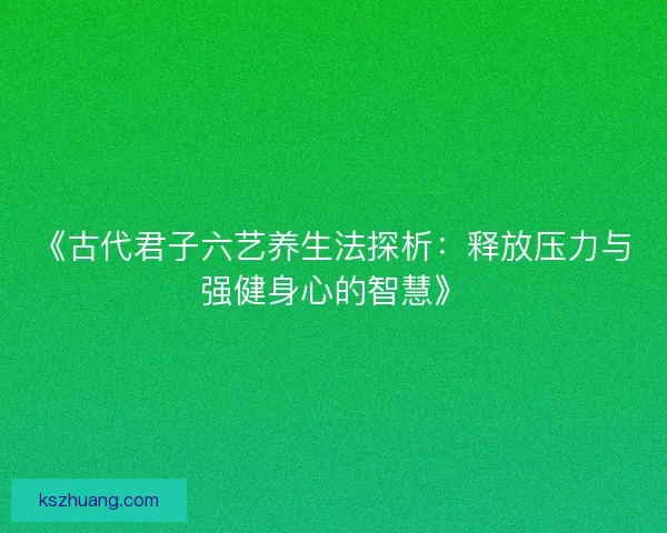 《古代君子六艺养生法探析：释放压力与强健身心的智慧》