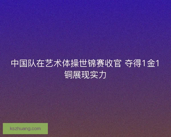 中国队在艺术体操世锦赛收官 夺得1金1铜展现实力