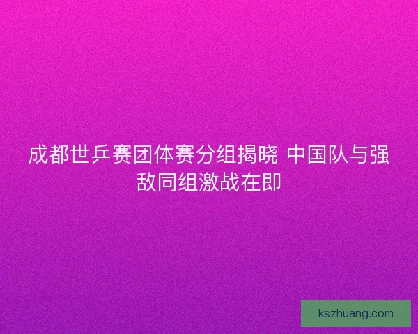 成都世乒赛团体赛分组揭晓 中国队与强敌同组激战在即 成都世乒赛团体赛分组揭晓 中国队与强敌同组激战在即